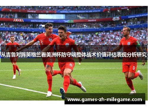 从吉鲁对阵英格兰看美洲杯防守端整体战术价值评估表现分析研究 从吉鲁对阵英格兰看美洲杯防守端整体战术价值评估表现分析研究