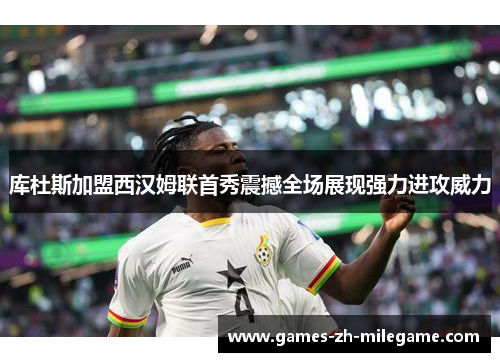 库杜斯加盟西汉姆联首秀震撼全场展现强力进攻威力 库杜斯加盟西汉姆联首秀震撼全场展现强力进攻威力