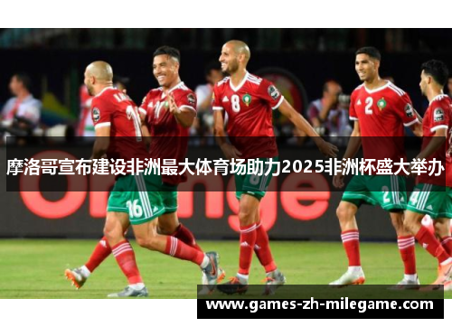 摩洛哥宣布建设非洲最大体育场助力2025非洲杯盛大举办 摩洛哥宣布建设非洲最大体育场助力2025非洲杯盛大举办