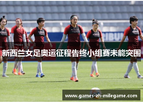 新西兰女足奥运征程告终小组赛未能突围 新西兰女足奥运征程告终小组赛未能突围