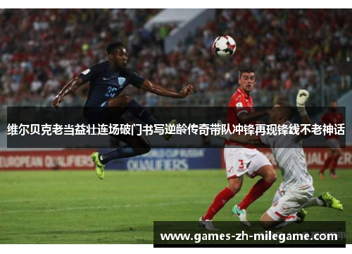 维尔贝克老当益壮连场破门书写逆龄传奇带队冲锋再现锋线不老神话