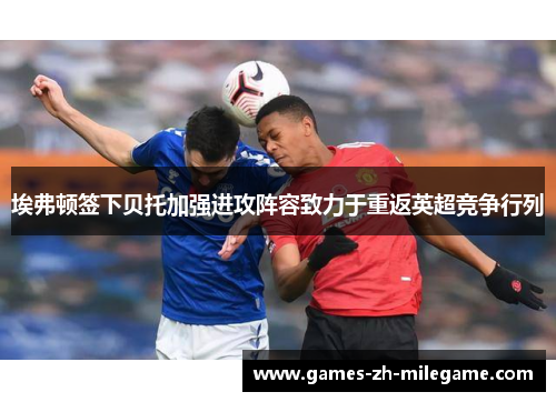 埃弗顿签下贝托加强进攻阵容致力于重返英超竞争行列