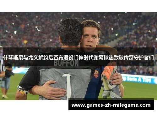 什琴斯尼与尤文解约后宣布退役门神时代谢幕球迷致敬传奇守护者们 什琴斯尼与尤文解约后宣布退役门神时代谢幕球迷致敬传奇守护者们