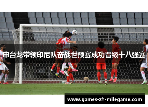 申台龙带领印尼队奋战世预赛成功晋级十八强赛 申台龙带领印尼队奋战世预赛成功晋级十八强赛