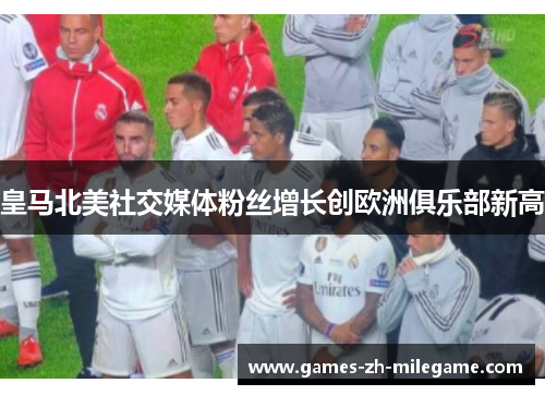 皇马北美社交媒体粉丝增长创欧洲俱乐部新高