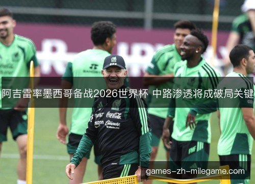 阿吉雷率墨西哥备战2026世界杯 中路渗透将成破局关键